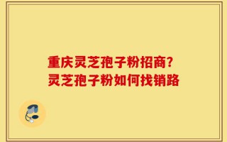 重庆灵芝孢子粉招商？灵芝孢子粉如何找销路