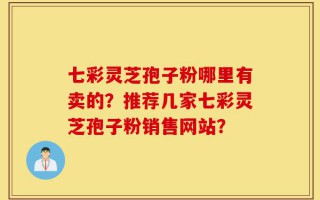 七彩灵芝孢子粉哪里有卖的？推荐几家七彩灵芝孢子粉销售网站？