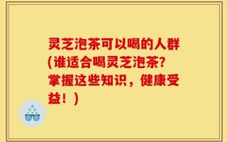 灵芝泡茶可以喝的人群(谁适合喝灵芝泡茶？掌握这些知识，健康受益！)