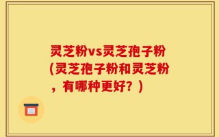 灵芝粉vs灵芝孢子粉(灵芝孢子粉和灵芝粉，有哪种更好？)