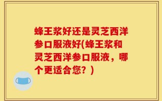 蜂王浆好还是灵芝西洋参口服液好(蜂王浆和灵芝西洋参口服液，哪个更适合您？)