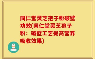 同仁堂灵芝孢子粉破壁功效(同仁堂灵芝孢子粉：破壁工艺提高营养吸收效果)