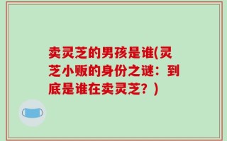 卖灵芝的男孩是谁(灵芝小贩的身份之谜：到底是谁在卖灵芝？)