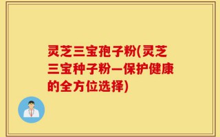 灵芝三宝孢子粉(灵芝三宝种子粉—保护健康的全方位选择)