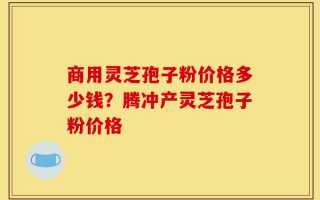 商用灵芝孢子粉价格多少钱？腾冲产灵芝孢子粉价格