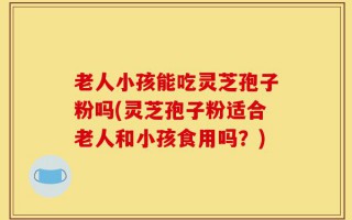 老人小孩能吃灵芝孢子粉吗(灵芝孢子粉适合老人和小孩食用吗？)