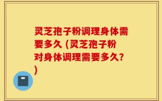 灵芝孢子粉调理身体需要多久 (灵芝孢子粉对身体调理需要多久？)