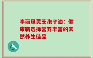 李丽凤灵芝孢子油：健康新选择营养丰富的天然养生佳品