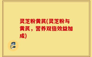 灵芝粉黄芪(灵芝粉与黄芪，营养双倍效益加成)
