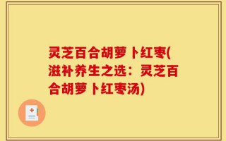 灵芝百合胡萝卜红枣(滋补养生之选：灵芝百合胡萝卜红枣汤)