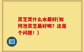 灵芝煲什么水最好(如何泡灵芝最好喝？这是个问题！)