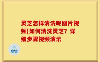 灵芝怎样清洗呢图片视频(如何清洗灵芝？详细步骤视频演示