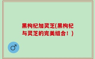 黑枸杞加灵芝(黑枸杞与灵芝的完美组合！)