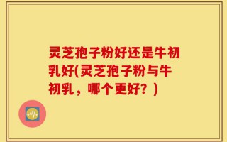 灵芝孢子粉好还是牛初乳好(灵芝孢子粉与牛初乳，哪个更好？)