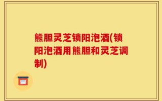 熊胆灵芝锁阳泡酒(锁阳泡酒用熊胆和灵芝调制)