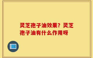 灵芝孢子油效果？灵芝孢子油有什么作用呀