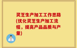 灵芝生产加工工作思路(优化灵芝生产加工流程，提高产品品质与产量)