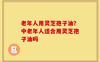 老年人用灵芝孢子油？中老年人适合用灵芝孢子油吗
