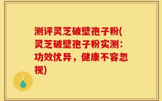 测评灵芝破壁孢子粉(灵芝破壁孢子粉实测：功效优异，健康不容忽视)