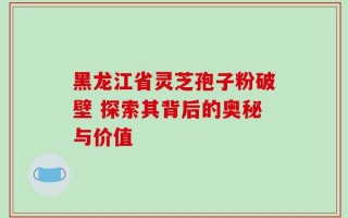 黑龙江省灵芝孢子粉破壁 探索其背后的奥秘与价值