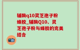 辅酶q10灵芝孢子粉蜂胶_辅酶Q10、灵芝孢子粉与蜂胶的完美结合