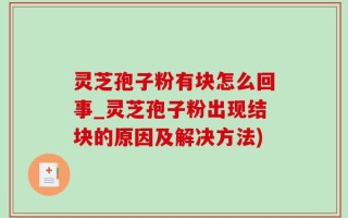 灵芝孢子粉有块怎么回事_灵芝孢子粉出现结块的原因及解决方法)