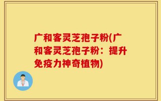 广和客灵芝孢子粉(广和客灵芝孢子粉：提升免疫力神奇植物)
