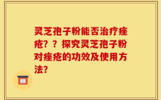 灵芝孢子粉能否治疗痤疮？？探究灵芝孢子粉对痤疮的功效及使用方法？