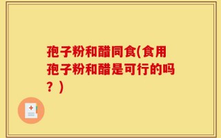 孢子粉和醋同食(食用孢子粉和醋是可行的吗？)