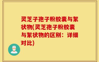 灵芝子孢子粉胶囊与絮状物(灵芝孢子粉胶囊与絮状物的区别：详细对比)