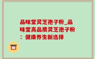品味堂灵芝孢子粉_品味堂高品质灵芝孢子粉：健康养生新选择