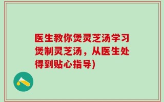 医生教你煲灵芝汤学习煲制灵芝汤，从医生处得到贴心指导)