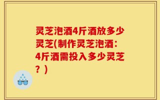 灵芝泡酒4斤酒放多少灵芝(制作灵芝泡酒：4斤酒需投入多少灵芝？)