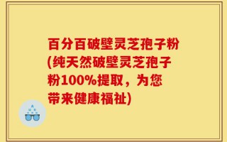 百分百破壁灵芝孢子粉(纯天然破壁灵芝孢子粉100%提取，为您带来健康福祉)