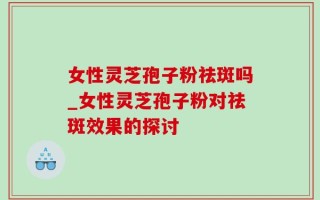 女性灵芝孢子粉祛斑吗_女性灵芝孢子粉对祛斑效果的探讨