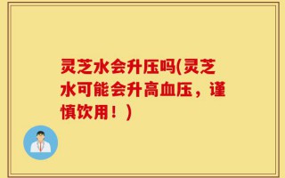 灵芝水会升压吗(灵芝水可能会升高血压，谨慎饮用！)
