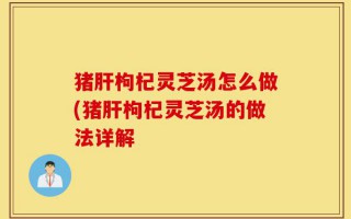 猪肝枸杞灵芝汤怎么做(猪肝枸杞灵芝汤的做法详解