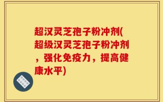 超汉灵芝孢子粉冲剂(超级汉灵芝孢子粉冲剂，强化免疫力，提高健康水平)