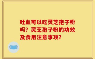 吐血可以吃灵芝孢子粉吗？灵芝孢子粉的功效及食用注意事项？