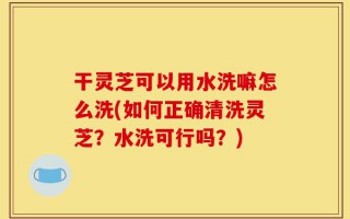 干灵芝可以用水洗嘛怎么洗(如何正确清洗灵芝？水洗可行吗？)