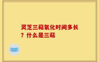 灵芝三萜氧化时间多长？什么是三萜