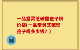 一品堂灵芝破壁孢子粉价格(一品堂灵芝破壁孢子粉多少钱？)