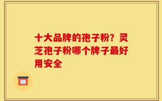 十大品牌的孢子粉？灵芝孢子粉哪个牌子最好用安全