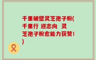 千里破壁灵芝孢子粉(千里行 迎志向  灵芝孢子粉愈能力获赞！)