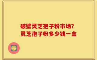 破壁灵芝孢子粉市场？灵芝孢子粉多少钱一盒