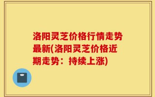 洛阳灵芝价格行情走势最新(洛阳灵芝价格近期走势：持续上涨)