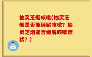 抽灵芝烟咳嗽(抽灵芝烟是否能缓解咳嗽？抽灵芝烟能否缓解咳嗽症状？)