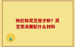 枸杞和灵芝孢子粉？灵芝煲汤要配什么材料