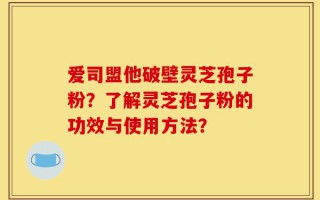爱司盟他破壁灵芝孢子粉？了解灵芝孢子粉的功效与使用方法？