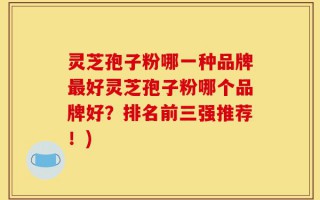 灵芝孢子粉哪一种品牌最好灵芝孢子粉哪个品牌好？排名前三强推荐！)
